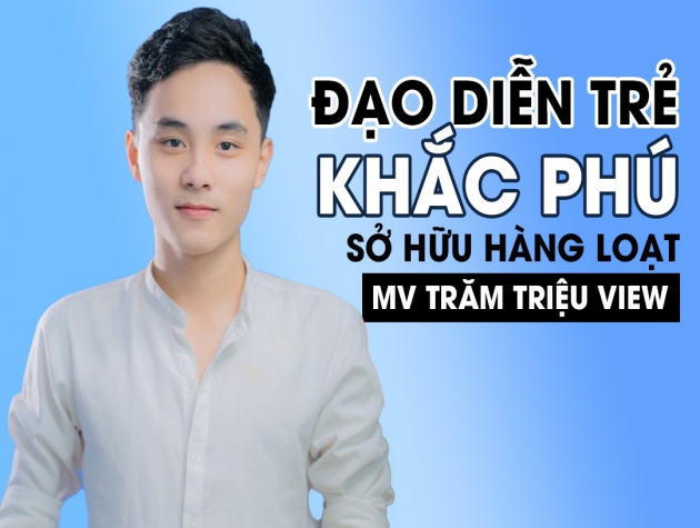 Nguyễn Khắc Phú - Đạo diễn trẻ tài năng sở hữu hàng loạt MV khủng trăm triệu view 